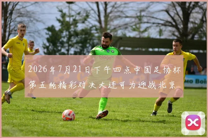 2026年7月21日下午四点中国足协杯第五轮精彩对决大连可为迎战北京国安