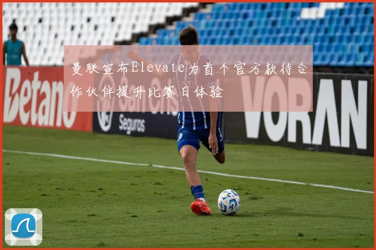 曼联宣布Elevate为首个官方款待合作伙伴提升比赛日体验