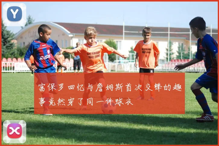 富保罗回忆与詹姆斯首次交锋的趣事竟然穿了同一件球衣