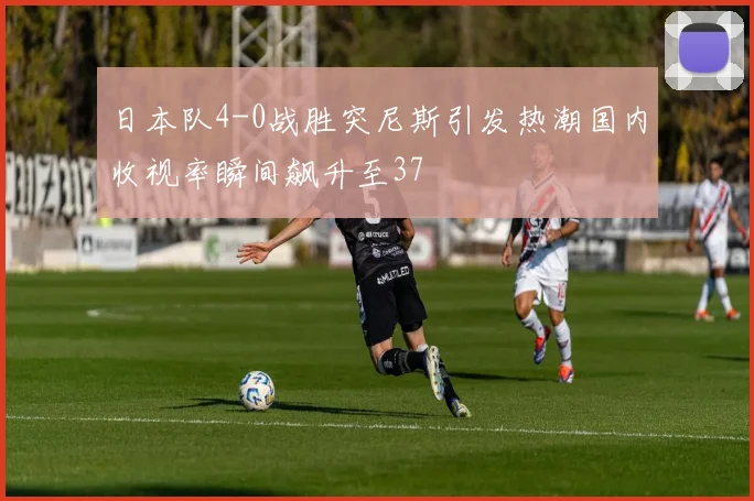 日本队4-0战胜突尼斯引发热潮国内收视率瞬间飙升至37