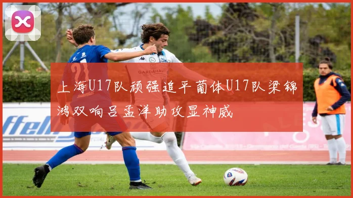 上海U17队顽强追平葡体U17队梁锦鸿双响吕孟洋助攻显神威