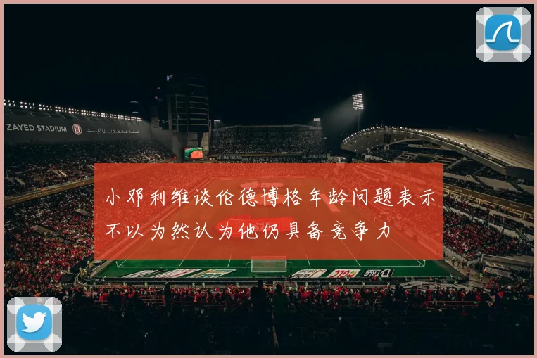 小邓利维谈伦德博格年龄问题表示不以为然认为他仍具备竞争力