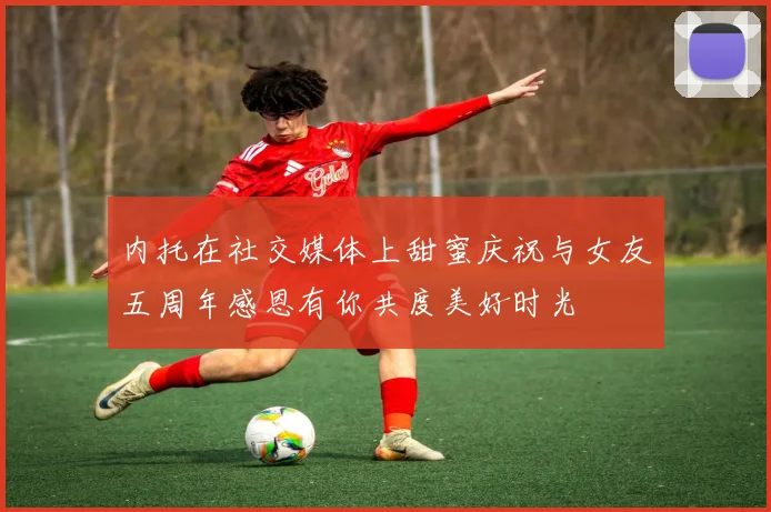 内托在社交媒体上甜蜜庆祝与女友五周年感恩有你共度美好时光