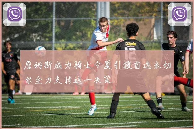 詹姆斯成为骑士今夏引援首选米切尔全力支持这一决策