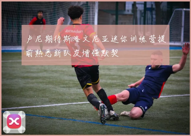 卢尼期待斯洛文尼亚迷你训练营提前熟悉新队友增强默契