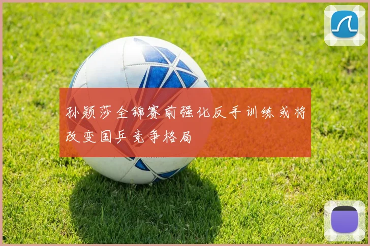 孙颖莎全锦赛前强化反手训练或将改变国乒竞争格局