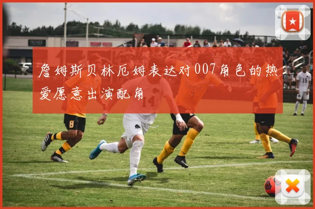 詹姆斯贝林厄姆表达对007角色的热爱愿意出演配角